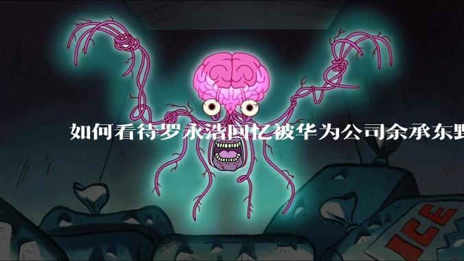 如何看待罗永浩回忆被华为公司余承东野蛮人式挖人？