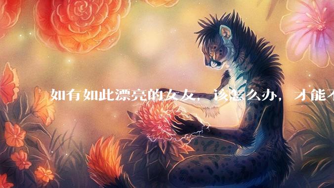 如有如此漂亮的女友，该怎么办，才能不弄丢？