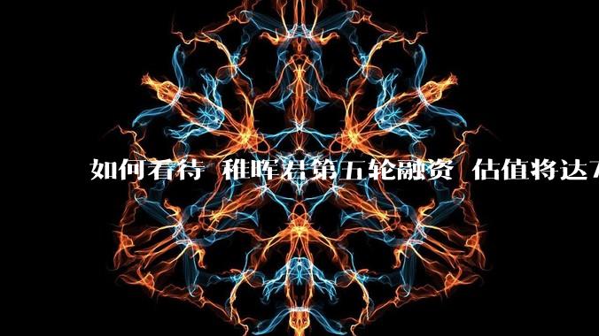 如何看待 稚晖君第五轮融资 估值将达70亿？