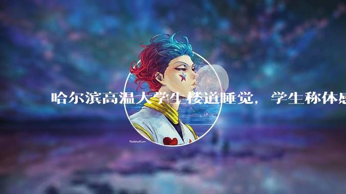 哈尔滨高温大学生楼道睡觉，学生称体感温度 37、38℃，东北学校该不该装空调？未来东北高温天会更多吗？