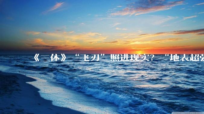 《三体》“飞刃”照进现实？“地表超强材料”，实现量产！_原丝_石墨_高性能