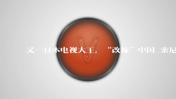 又一日本电视大王，“改嫁”中国_索尼_家庭娱乐_面板