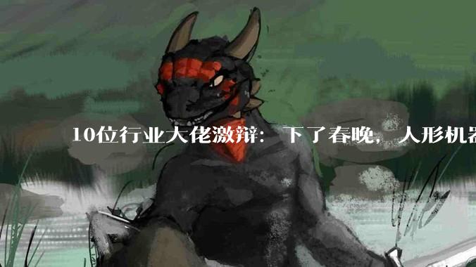 10位行业大佬激辩：下了春晚，人形机器人4年后能不能端起饭碗？_赵同阳_智能_陈建宇
