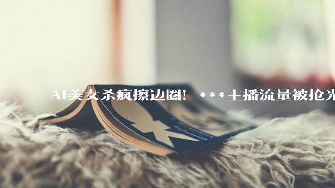 AI美女杀疯擦边圈！***主播流量被抢光，活路只剩线下？_互联网内容_直播_平台