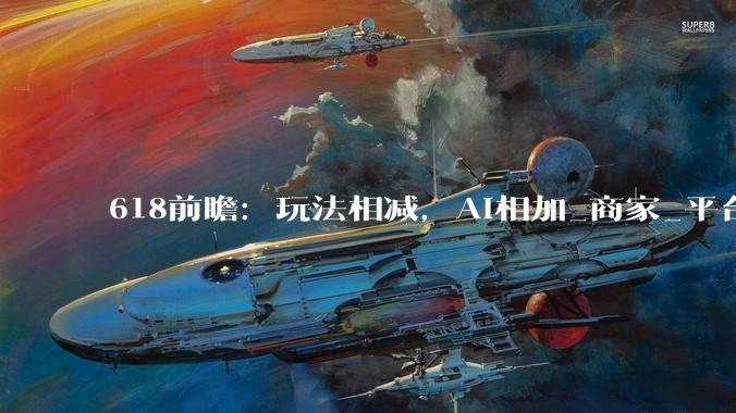 618前瞻：玩法相减，AI相加_商家_平台_智能