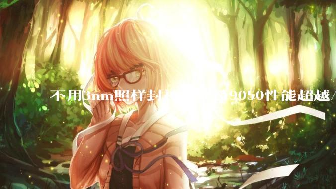 不用3nm照样封神！麒麟9050性能超越A18：3D堆叠绕开制程封锁_芯片_华为_技术