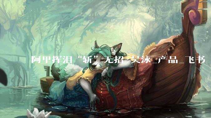 阿里挥泪“斩”无招_吴泳_产品_飞书