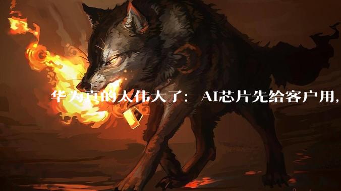 华为真的太伟大了：AI芯片先给客户用，自己算力反而不够_企业_余承东_发展
