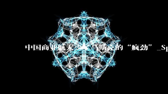 中国商业航天少了马斯克的“疯劲”_SpaceX_星链_叙事