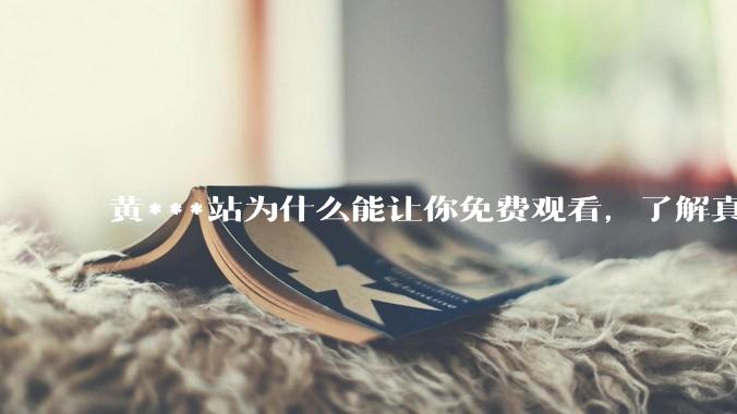 黄***站为什么能让你免费观看，了解真相后，你还敢继续浏览吗_用户_广告_网络