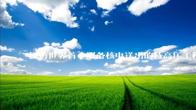 探访世界首个服务核电送出的特高压工程