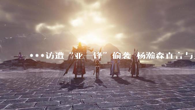 ***访遭“亚一锋”偷袭 杨瀚森直言与男篮队友生疏_变化_赵继伟_曾凡