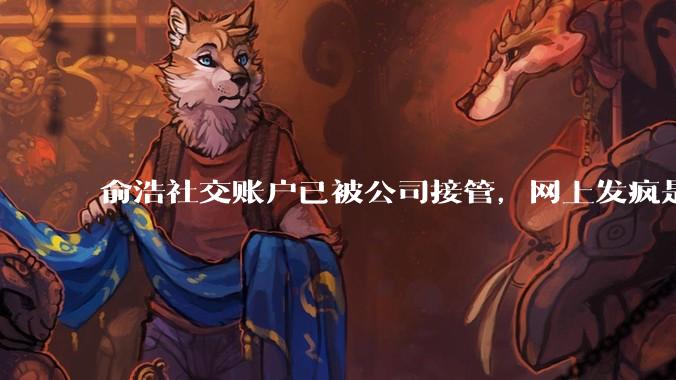 俞浩社交账户已被公司接管，网上发疯是做极限测试，全民自媒体已终止_邓庆旭_微博