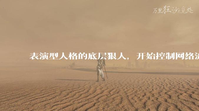 表演型人格的底层狠人，开始控制网络流量走向_杨力雄_***_董事长