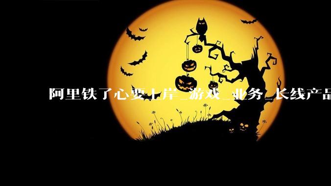 阿里铁了心要上岸_游戏_业务_长线产品