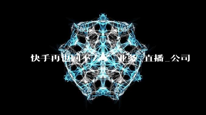 快手再也回不去了_业务_直播_公司