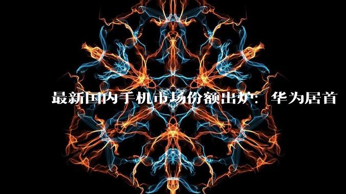 最新国内手机市场份额出炉：华为居首 苹果第二_vivo_荣耀_小米