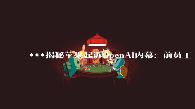 ***揭秘苹果起诉OpenAI内幕：前员工一句“哈哈”成窃密关键_Chang_iPhone_硬件