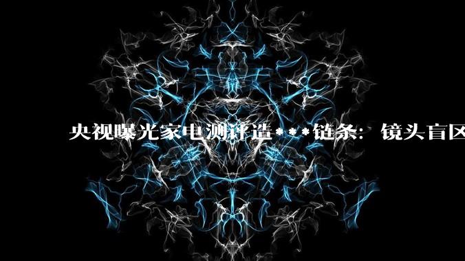 央视曝光家电测评造***链条：镜头盲区暗箱操作，测评结果早已“内定”_直播间_产品_消费者