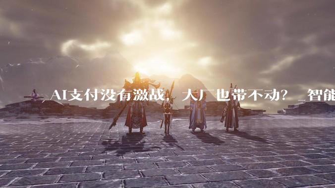 AI支付没有激战，大厂也带不动？_智能_用户_服务