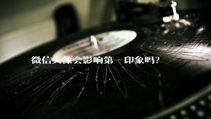微信头像会影响第一印象吗？