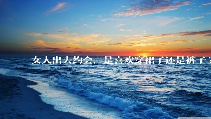 女人出去约会，是喜欢穿裙子还是裤子?