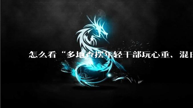 怎么看“多地查摆年轻干部玩心重、混日子、说话随意、口大气粗等问题”？