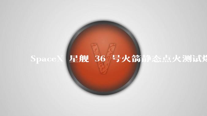 SpaceX 星舰 36 号火箭静态点火测试爆炸，爆炸的原因是什么？会对星舰发展产生什么影响？