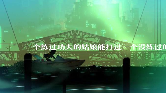 一个练过功夫的姑娘能打过一个没练过的男人吗？