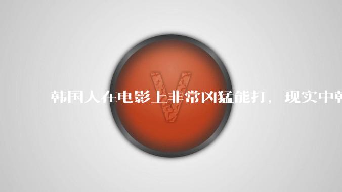 韩国人在电影上非常凶猛能打，现实中韩国男人的战力如何?