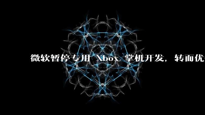 微软暂停专用 Xbox 掌机开发，转而优化 Windows 11 的掌机游戏体验，这背后原因有哪些？