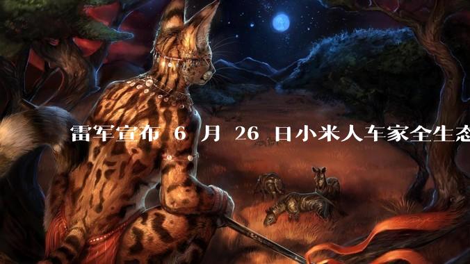雷军宣布 6 月 26 日小米人车家全生态发布会，对此你有有哪些期待？