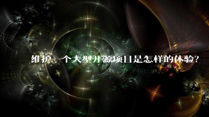 维护一个大型开源项目是怎样的体验？