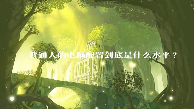 普通人的电脑配置到底是什么水平?