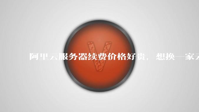 阿里云服务器续费价格好贵，想换一家云服务厂商，该怎么选择？