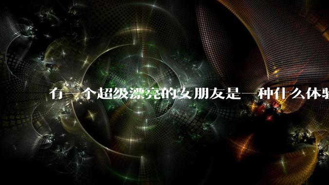 有一个超级漂亮的女朋友是一种什么体验？