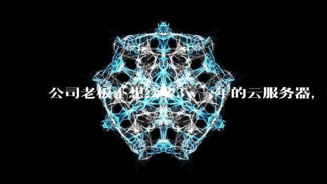 公司老板不想续费3w一年的云服务器，合理吗？